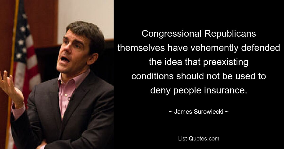 Congressional Republicans themselves have vehemently defended the idea that preexisting conditions should not be used to deny people insurance. — © James Surowiecki