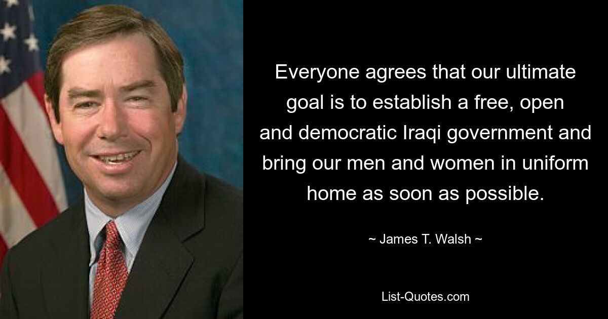 Everyone agrees that our ultimate goal is to establish a free, open and democratic Iraqi government and bring our men and women in uniform home as soon as possible. — © James T. Walsh