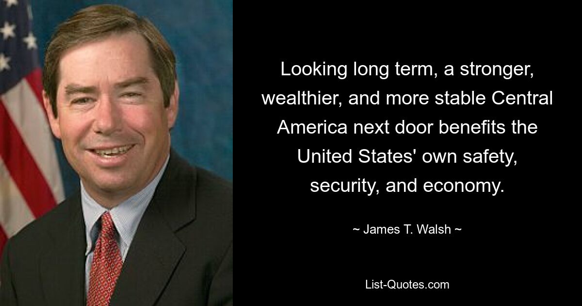 Looking long term, a stronger, wealthier, and more stable Central America next door benefits the United States' own safety, security, and economy. — © James T. Walsh