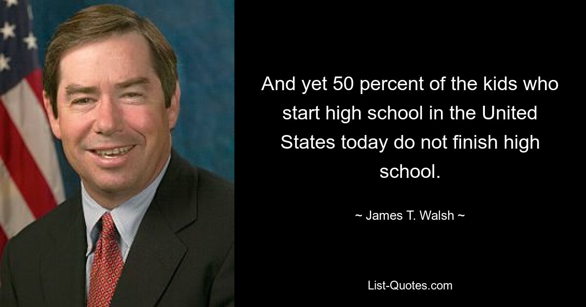 And yet 50 percent of the kids who start high school in the United States today do not finish high school. — © James T. Walsh