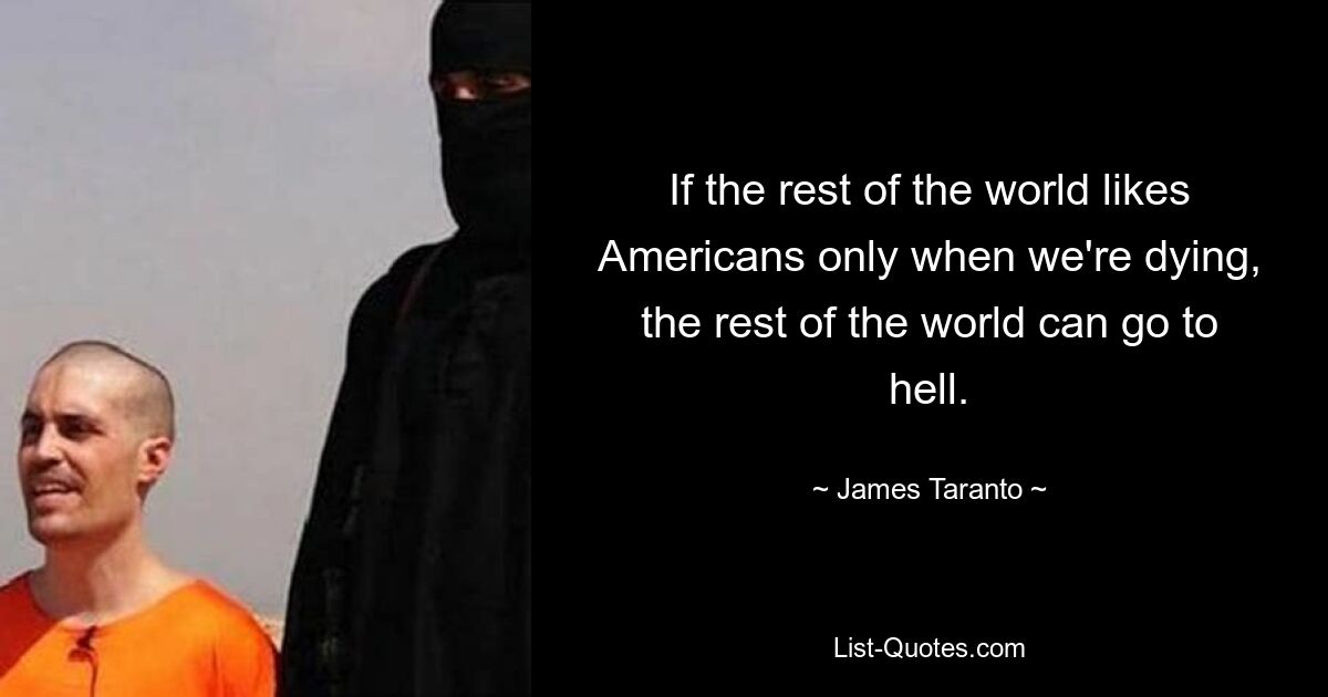 If the rest of the world likes Americans only when we're dying, the rest of the world can go to hell. — © James Taranto