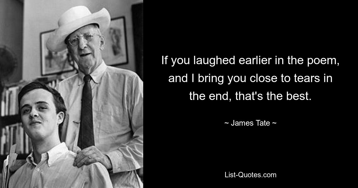 If you laughed earlier in the poem, and I bring you close to tears in the end, that's the best. — © James Tate