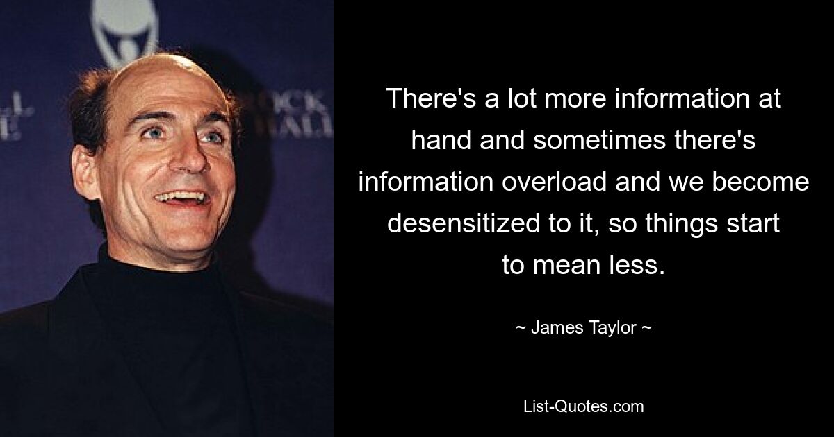 There's a lot more information at hand and sometimes there's information overload and we become desensitized to it, so things start to mean less. — © James Taylor