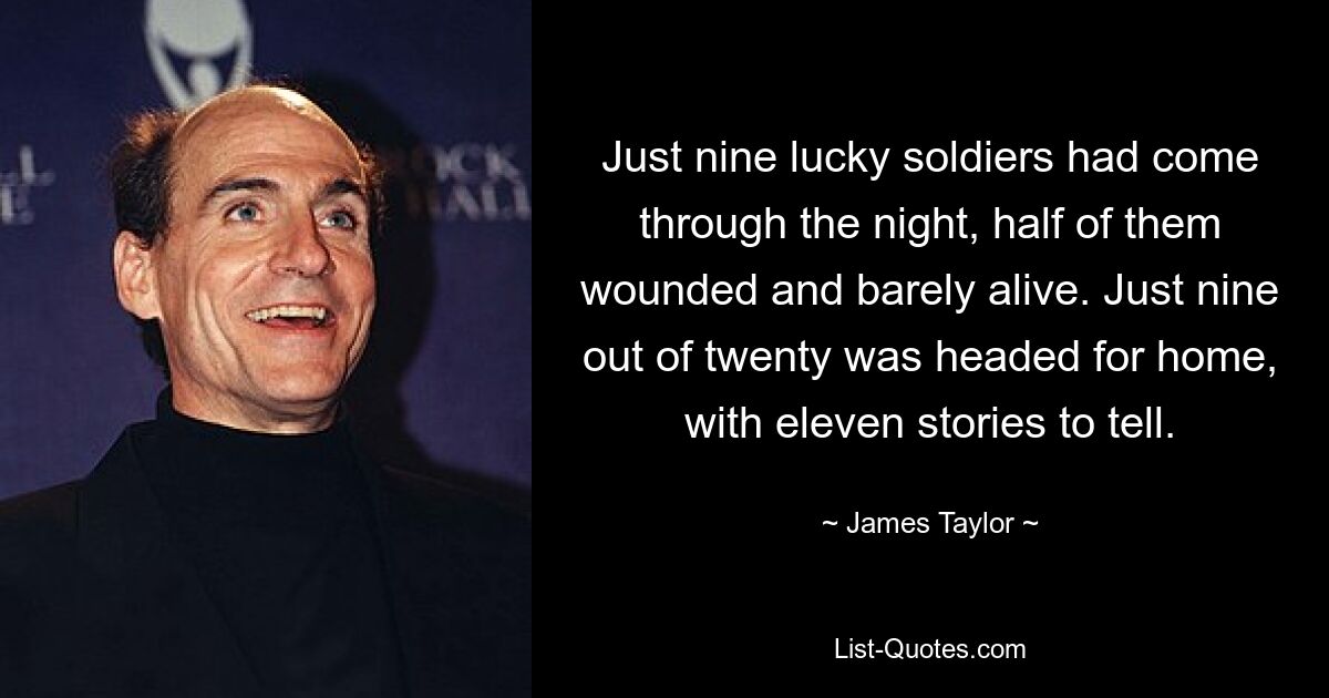 Just nine lucky soldiers had come through the night, half of them wounded and barely alive. Just nine out of twenty was headed for home, with eleven stories to tell. — © James Taylor