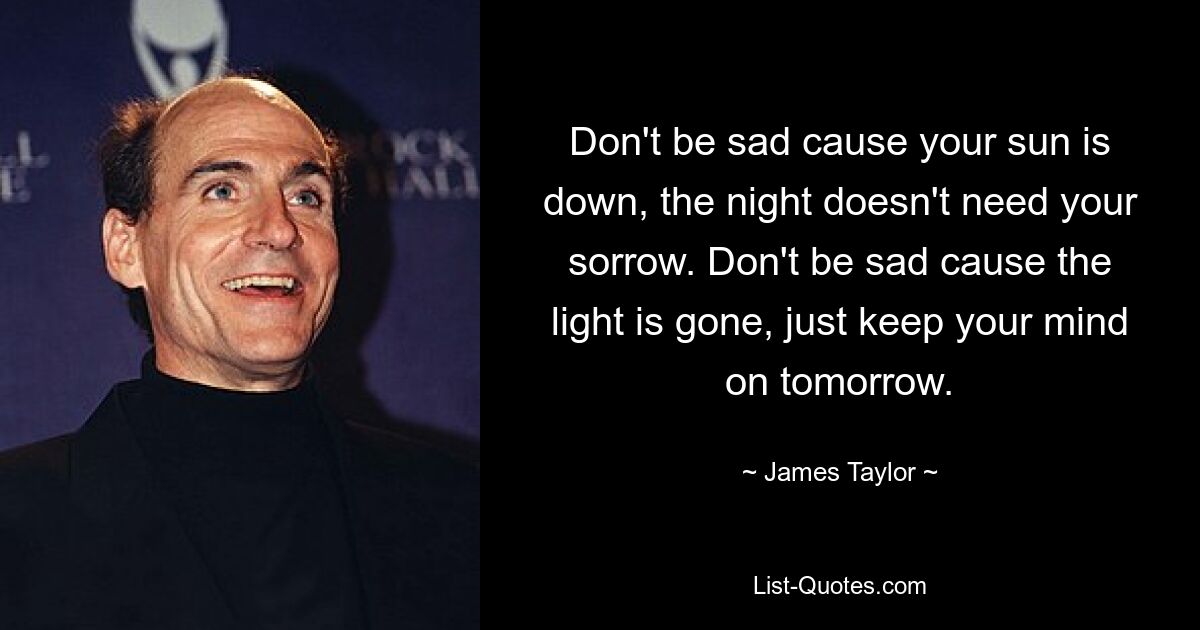 Don't be sad cause your sun is down, the night doesn't need your sorrow. Don't be sad cause the light is gone, just keep your mind on tomorrow. — © James Taylor