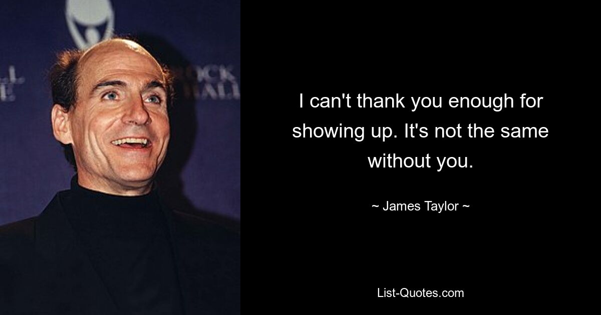 I can't thank you enough for showing up. It's not the same without you. — © James Taylor