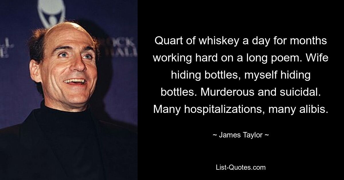 Quart of whiskey a day for months working hard on a long poem. Wife hiding bottles, myself hiding bottles. Murderous and suicidal. Many hospitalizations, many alibis. — © James Taylor