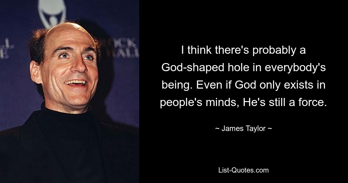 I think there's probably a God-shaped hole in everybody's being. Even if God only exists in people's minds, He's still a force. — © James Taylor