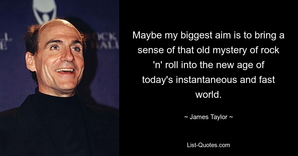 Maybe my biggest aim is to bring a sense of that old mystery of rock 'n' roll into the new age of today's instantaneous and fast world. — © James Taylor