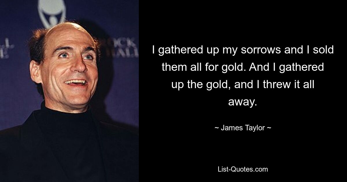 I gathered up my sorrows and I sold them all for gold. And I gathered up the gold, and I threw it all away. — © James Taylor