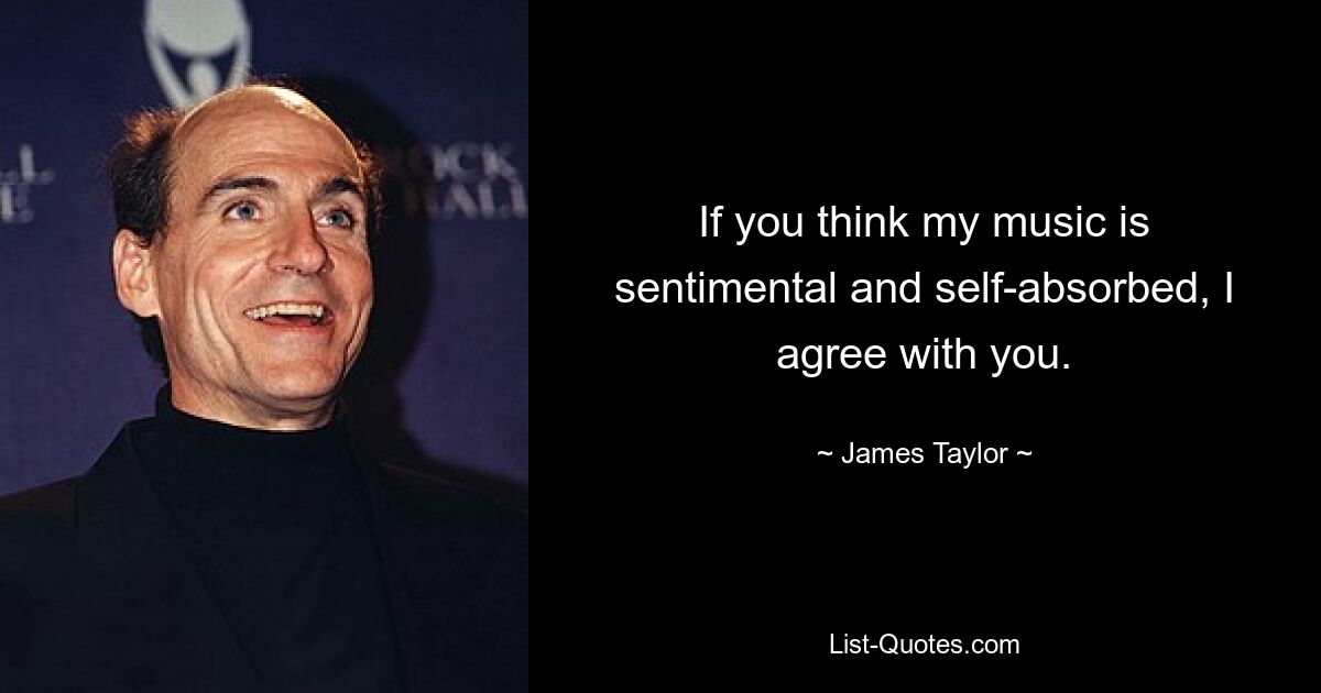 If you think my music is sentimental and self-absorbed, I agree with you. — © James Taylor