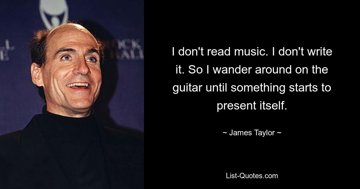 I don't read music. I don't write it. So I wander around on the guitar until something starts to present itself. — © James Taylor