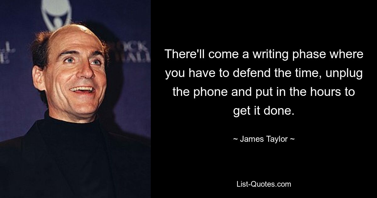 There'll come a writing phase where you have to defend the time, unplug the phone and put in the hours to get it done. — © James Taylor