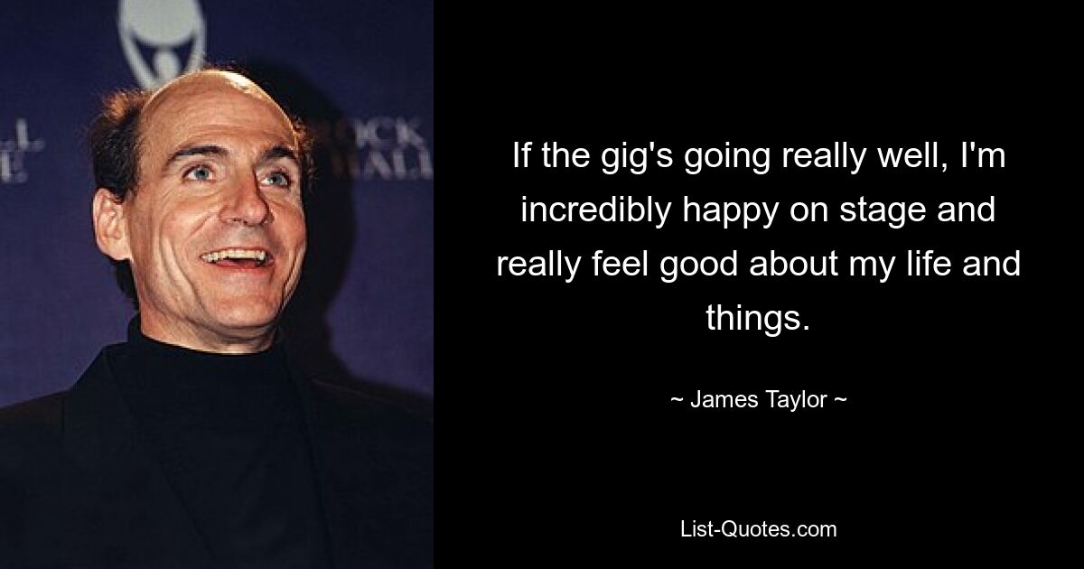 If the gig's going really well, I'm incredibly happy on stage and really feel good about my life and things. — © James Taylor