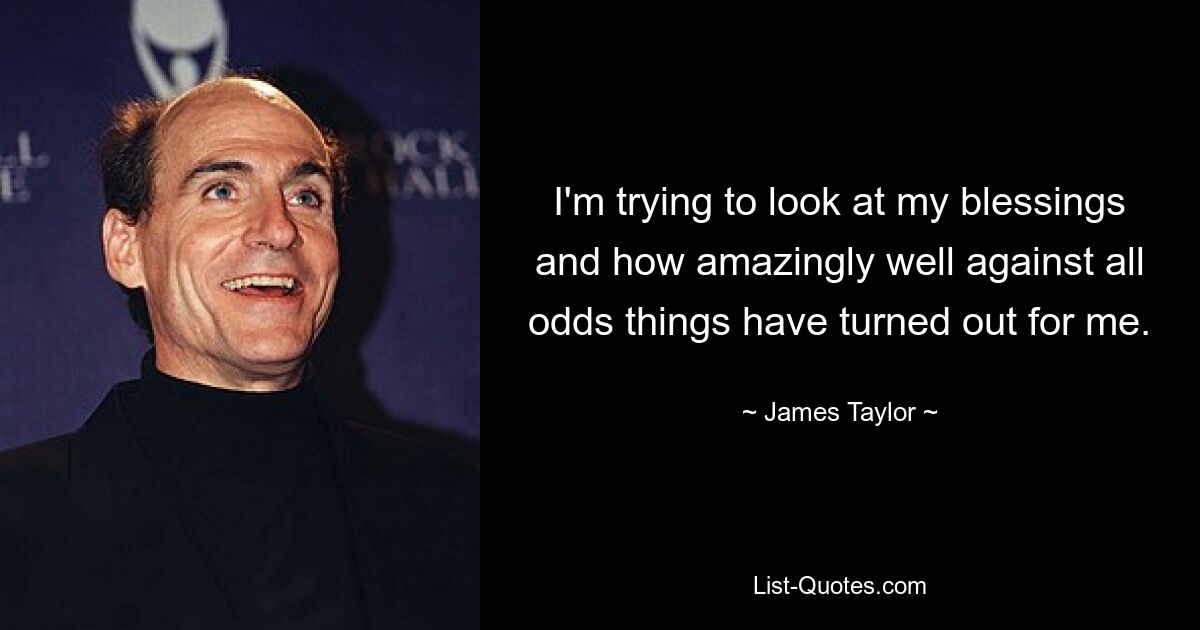 I'm trying to look at my blessings and how amazingly well against all odds things have turned out for me. — © James Taylor