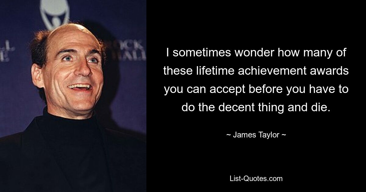 I sometimes wonder how many of these lifetime achievement awards you can accept before you have to do the decent thing and die. — © James Taylor