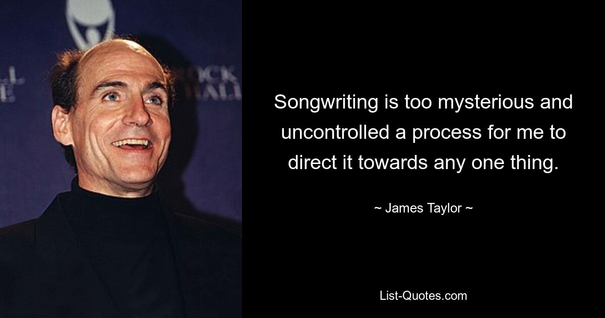 Songwriting is too mysterious and uncontrolled a process for me to direct it towards any one thing. — © James Taylor