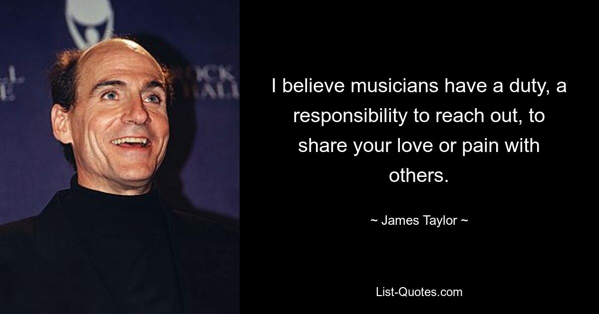 I believe musicians have a duty, a responsibility to reach out, to share your love or pain with others. — © James Taylor