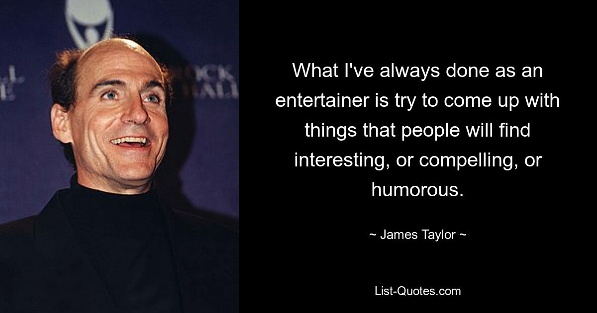 What I've always done as an entertainer is try to come up with things that people will find interesting, or compelling, or humorous. — © James Taylor