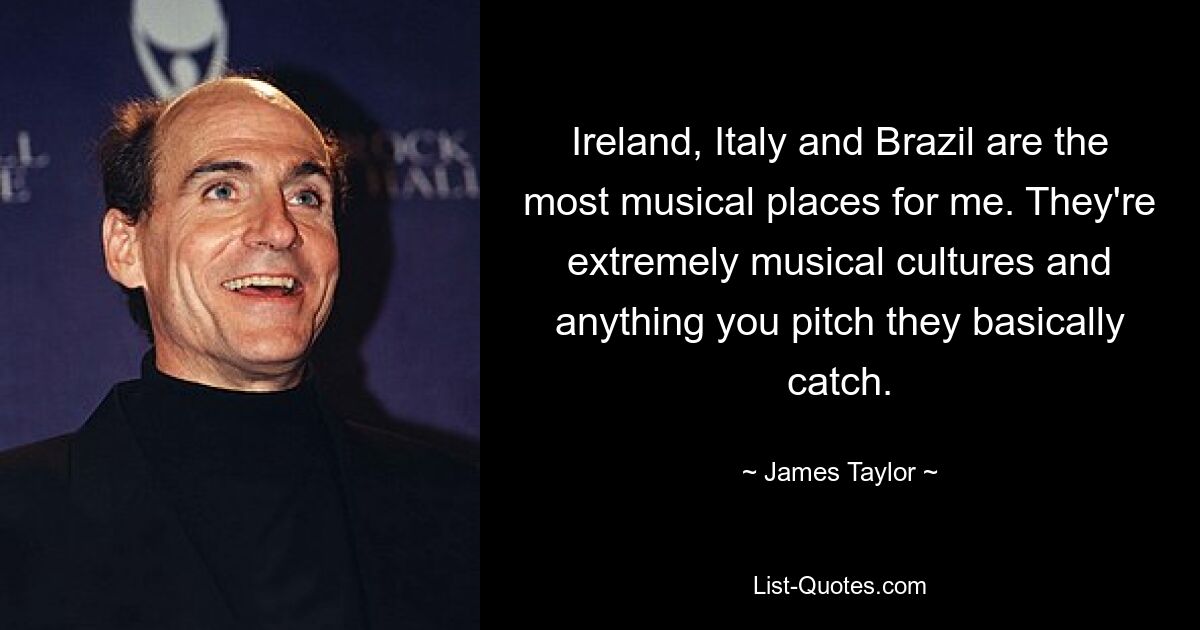 Ireland, Italy and Brazil are the most musical places for me. They're extremely musical cultures and anything you pitch they basically catch. — © James Taylor