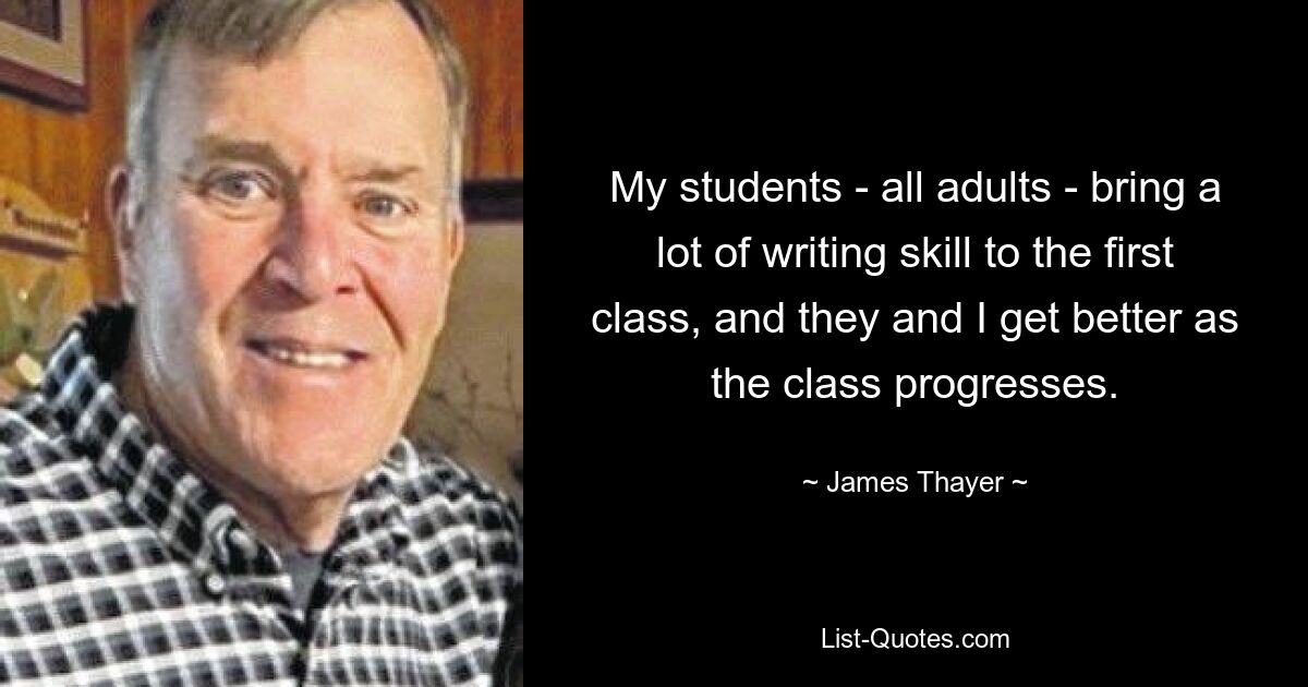 My students - all adults - bring a lot of writing skill to the first class, and they and I get better as the class progresses. — © James Thayer