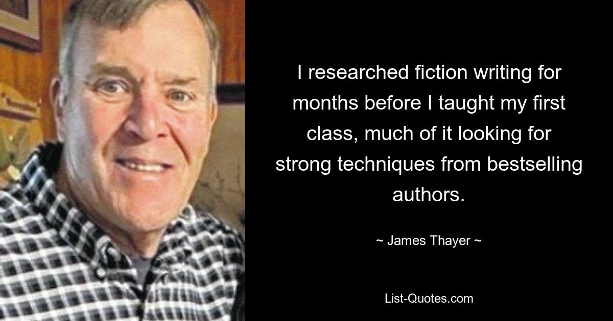 I researched fiction writing for months before I taught my first class, much of it looking for strong techniques from bestselling authors. — © James Thayer