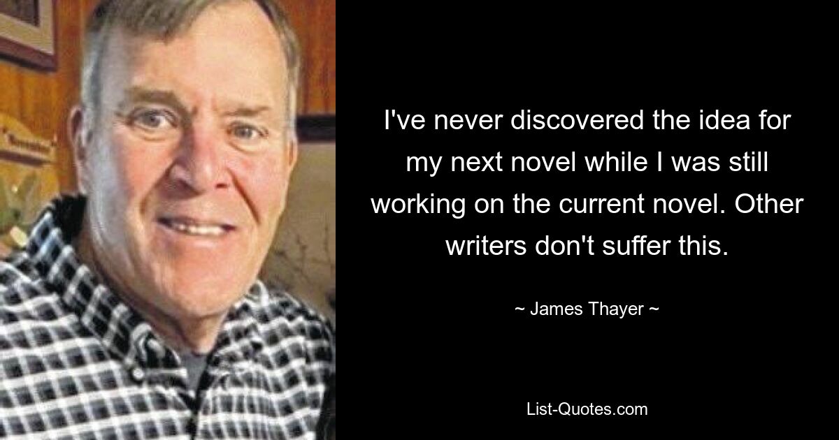 I've never discovered the idea for my next novel while I was still working on the current novel. Other writers don't suffer this. — © James Thayer