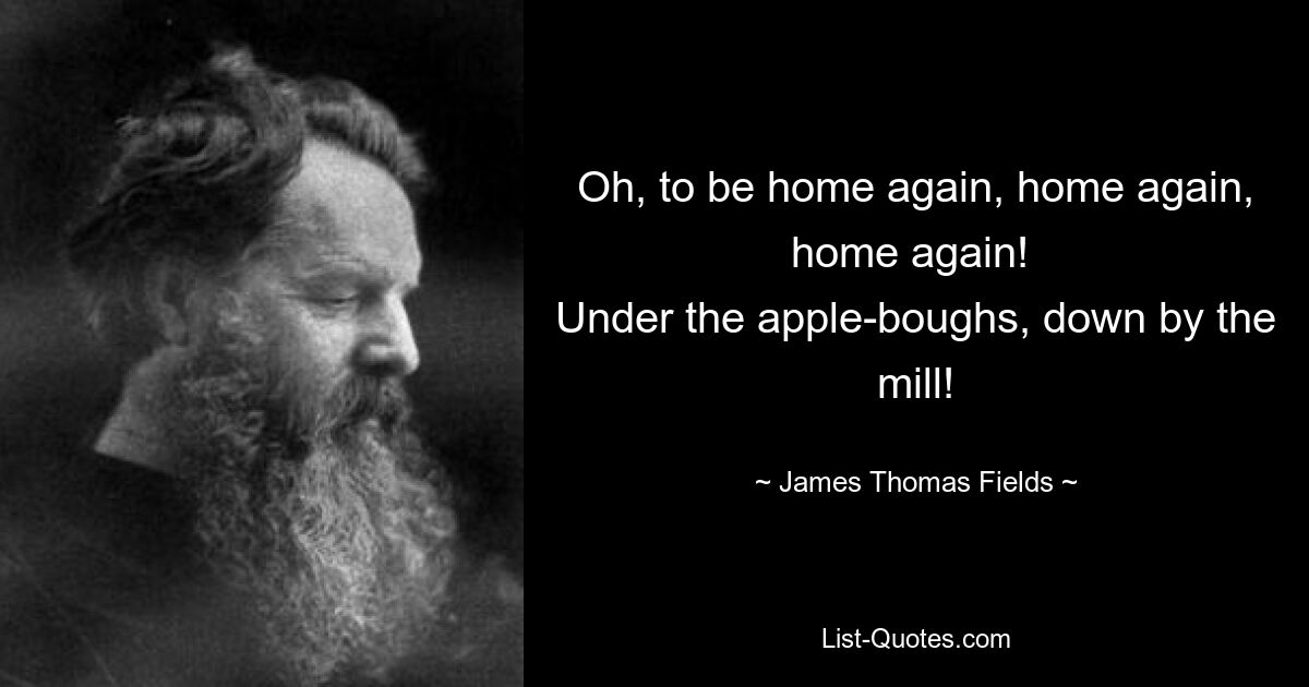 Oh, to be home again, home again, home again! 
Under the apple-boughs, down by the mill! — © James Thomas Fields