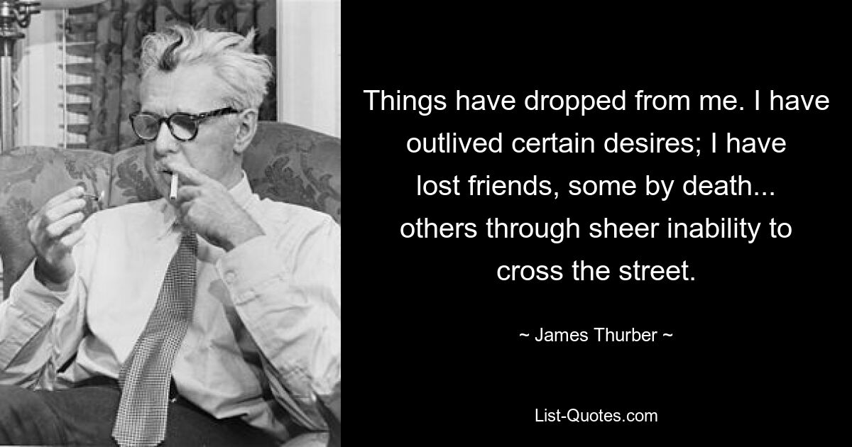 Things have dropped from me. I have outlived certain desires; I have lost friends, some by death... others through sheer inability to cross the street. — © James Thurber