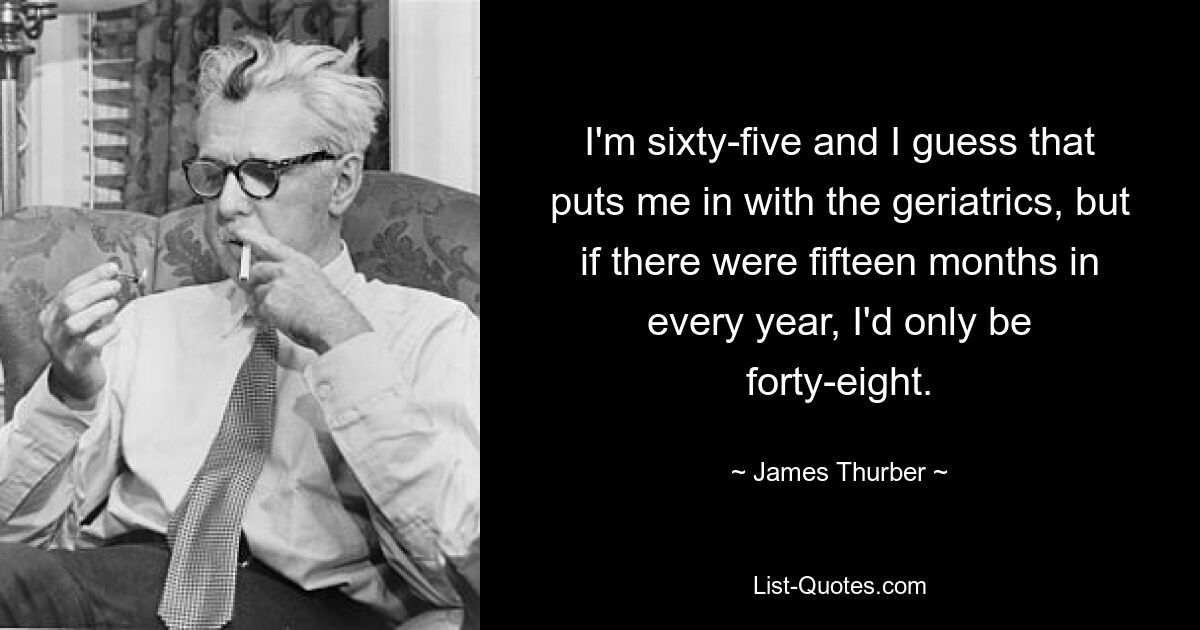 I'm sixty-five and I guess that puts me in with the geriatrics, but if there were fifteen months in every year, I'd only be forty-eight. — © James Thurber