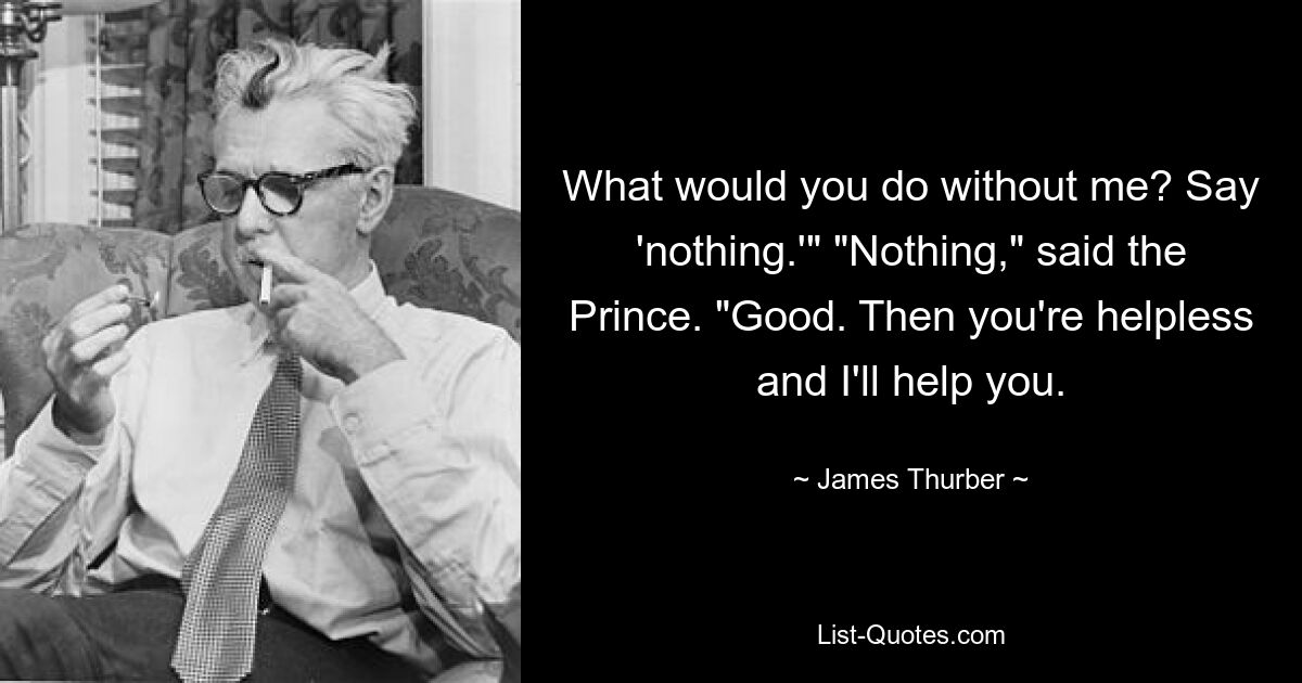 What would you do without me? Say 'nothing.'" "Nothing," said the Prince. "Good. Then you're helpless and I'll help you. — © James Thurber