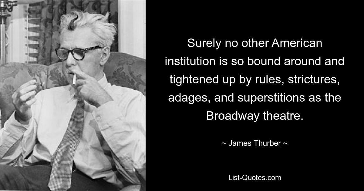 Surely no other American institution is so bound around and tightened up by rules, strictures, adages, and superstitions as the Broadway theatre. — © James Thurber