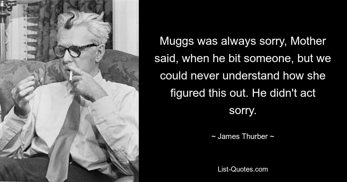 Muggs was always sorry, Mother said, when he bit someone, but we could never understand how she figured this out. He didn't act sorry. — © James Thurber