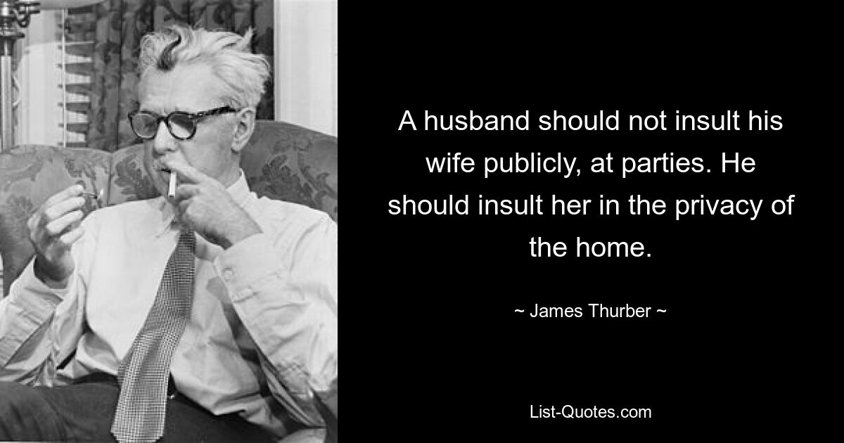 A husband should not insult his wife publicly, at parties. He should insult her in the privacy of the home. — © James Thurber