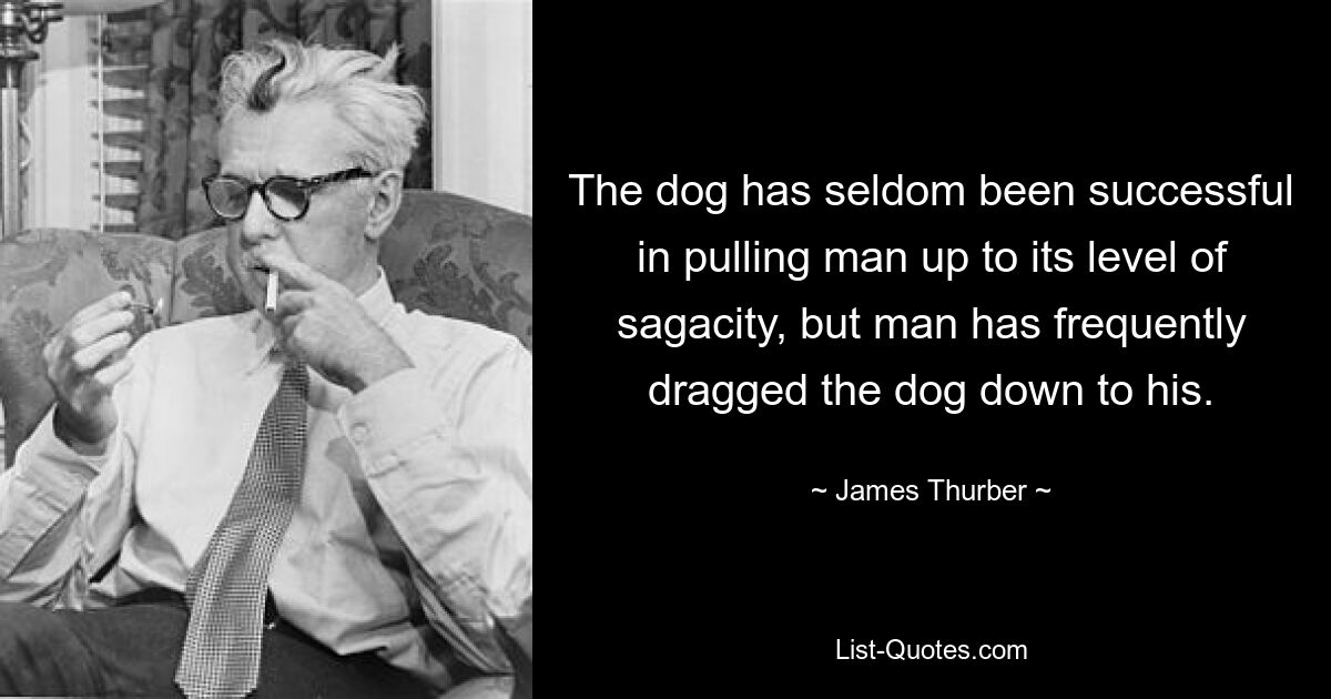 The dog has seldom been successful in pulling man up to its level of sagacity, but man has frequently dragged the dog down to his. — © James Thurber