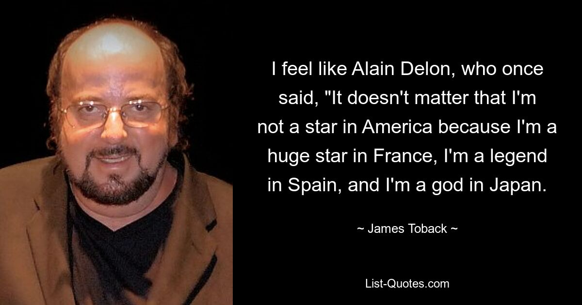 I feel like Alain Delon, who once said, "It doesn't matter that I'm not a star in America because I'm a huge star in France, I'm a legend in Spain, and I'm a god in Japan. — © James Toback