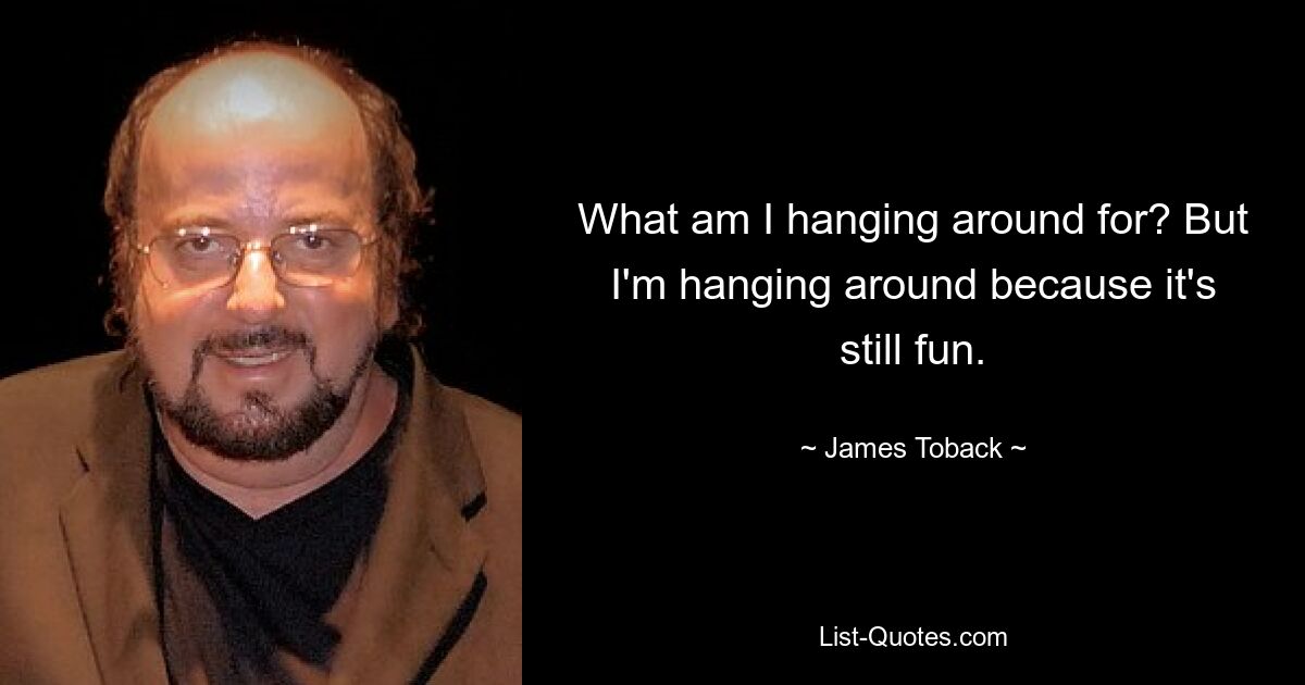 What am I hanging around for? But I'm hanging around because it's still fun. — © James Toback