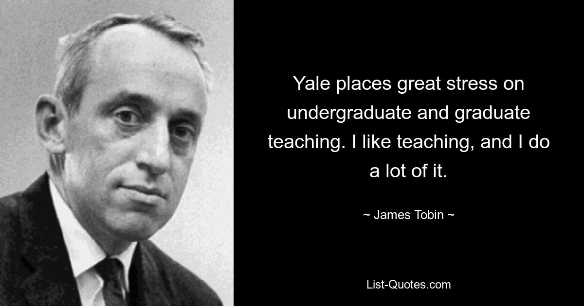 Yale places great stress on undergraduate and graduate teaching. I like teaching, and I do a lot of it. — © James Tobin