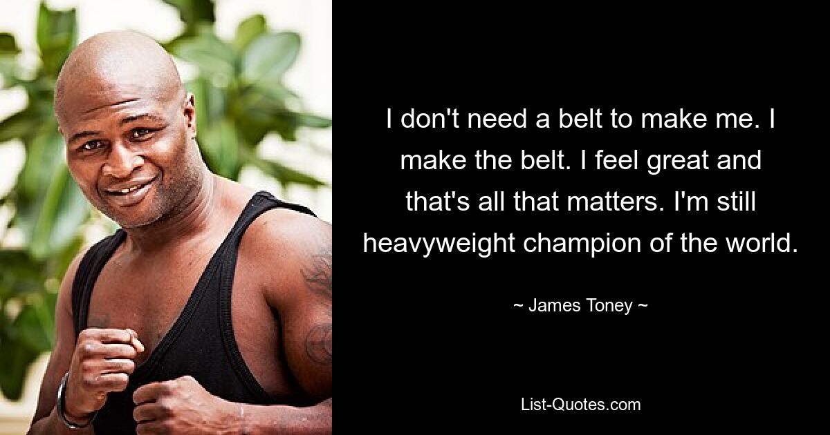 I don't need a belt to make me. I make the belt. I feel great and that's all that matters. I'm still heavyweight champion of the world. — © James Toney