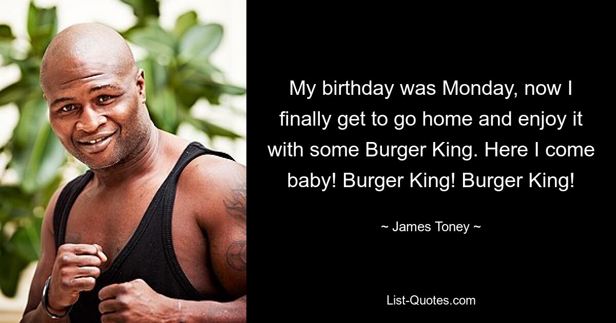 My birthday was Monday, now I finally get to go home and enjoy it with some Burger King. Here I come baby! Burger King! Burger King! — © James Toney