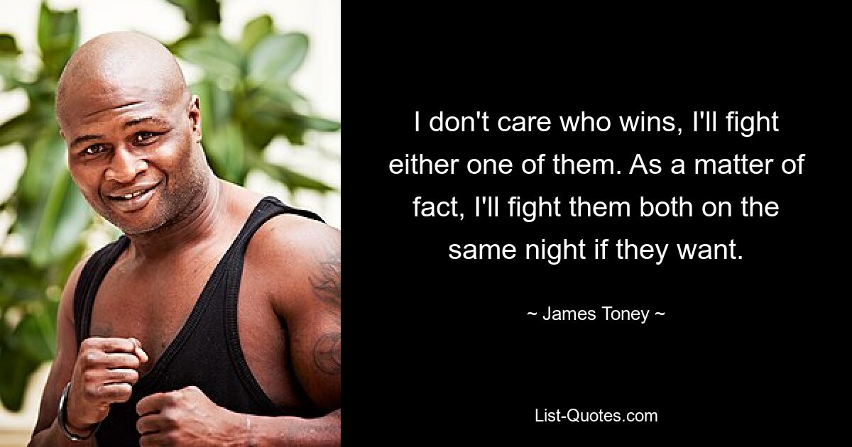 I don't care who wins, I'll fight either one of them. As a matter of fact, I'll fight them both on the same night if they want. — © James Toney