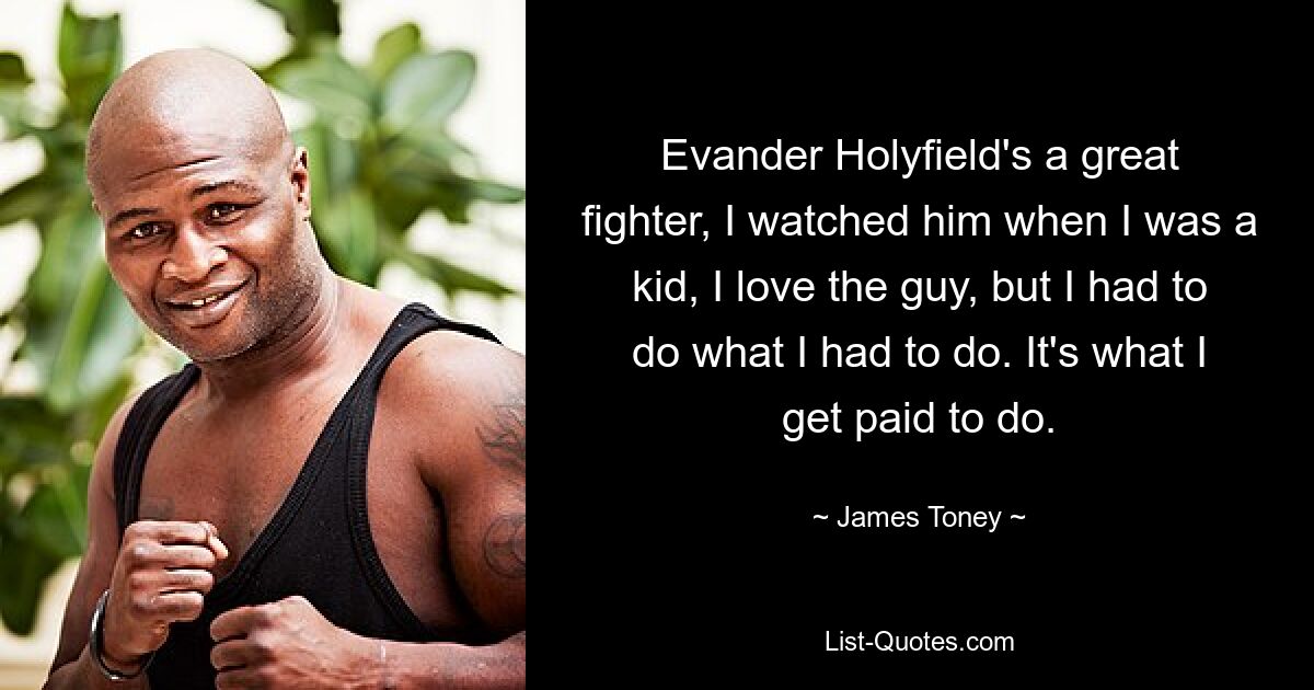 Evander Holyfield's a great fighter, I watched him when I was a kid, I love the guy, but I had to do what I had to do. It's what I get paid to do. — © James Toney