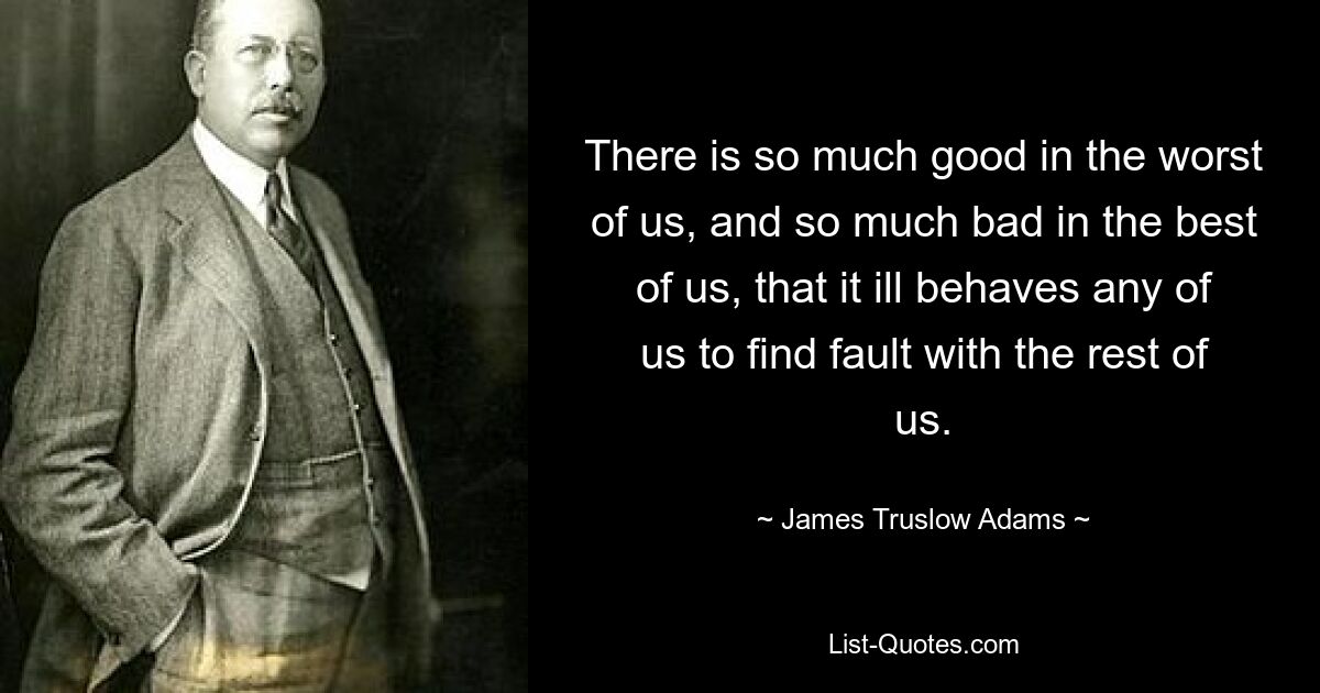 There is so much good in the worst of us, and so much bad in the best of us, that it ill behaves any of us to find fault with the rest of us. — © James Truslow Adams