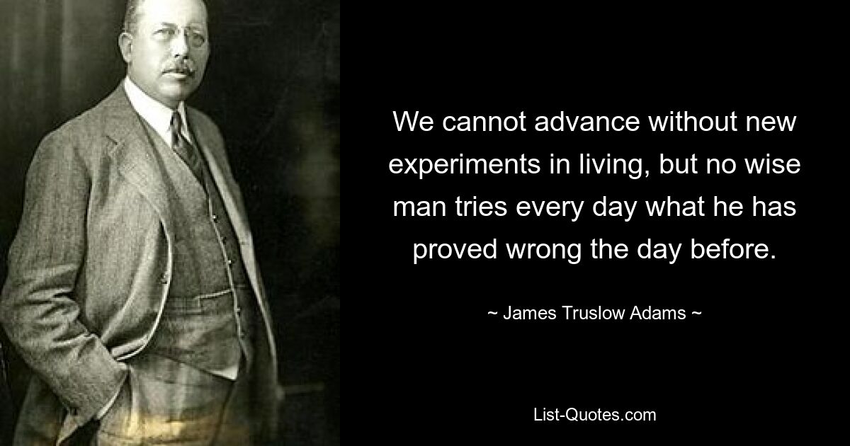 We cannot advance without new experiments in living, but no wise man tries every day what he has proved wrong the day before. — © James Truslow Adams