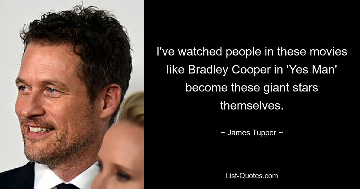 I've watched people in these movies like Bradley Cooper in 'Yes Man' become these giant stars themselves. — © James Tupper