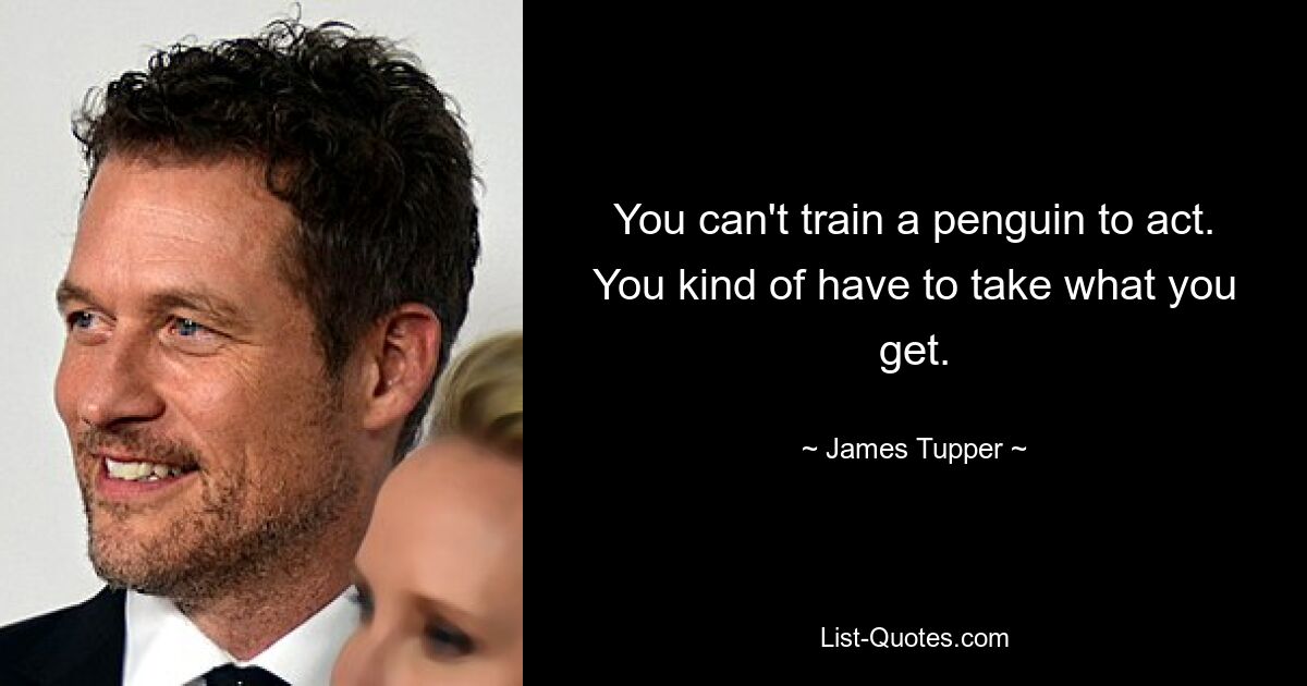 You can't train a penguin to act. You kind of have to take what you get. — © James Tupper