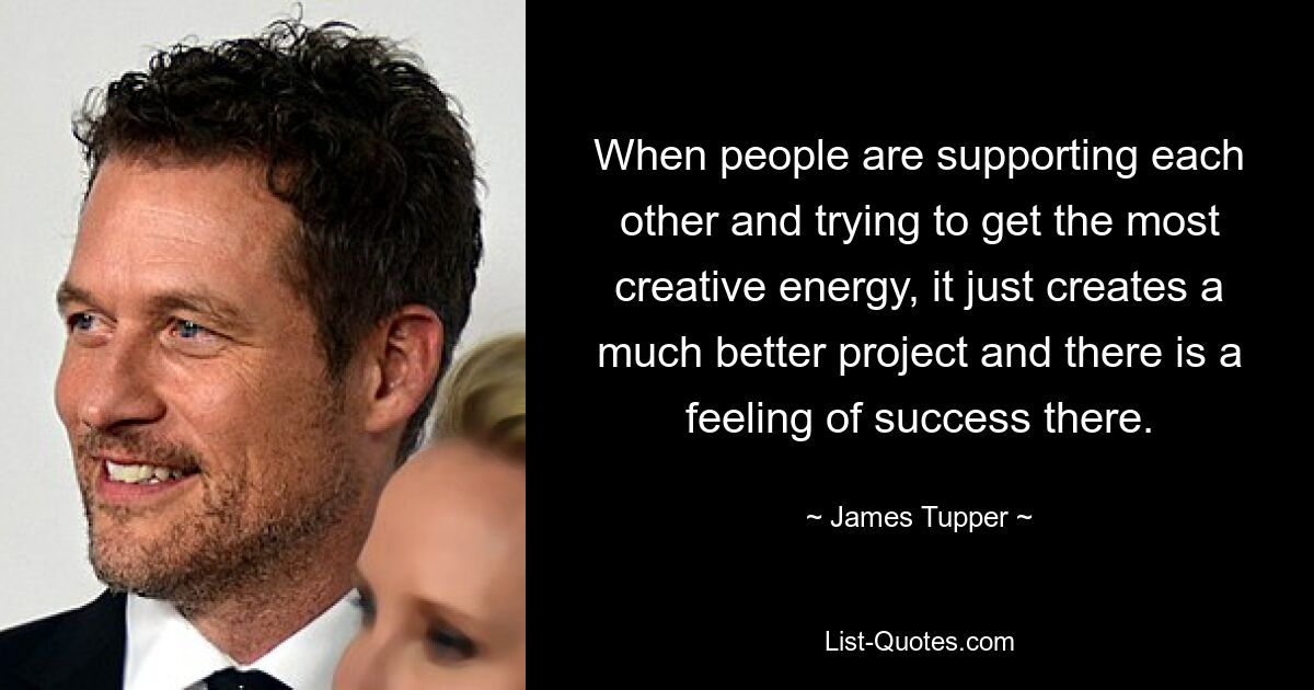 When people are supporting each other and trying to get the most creative energy, it just creates a much better project and there is a feeling of success there. — © James Tupper