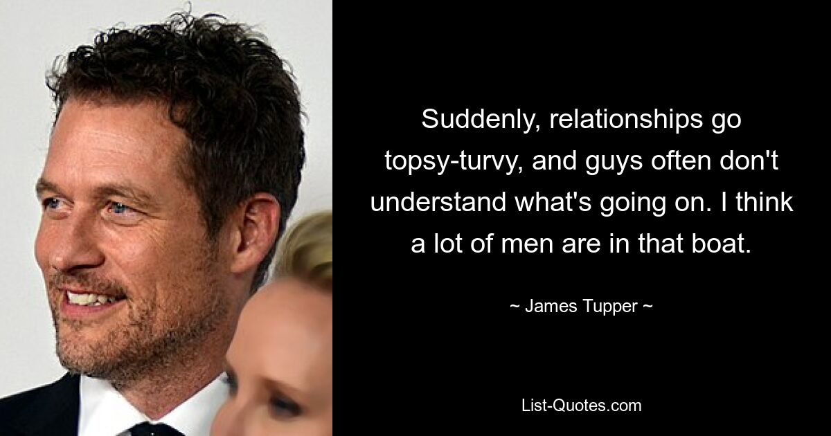 Suddenly, relationships go topsy-turvy, and guys often don't understand what's going on. I think a lot of men are in that boat. — © James Tupper