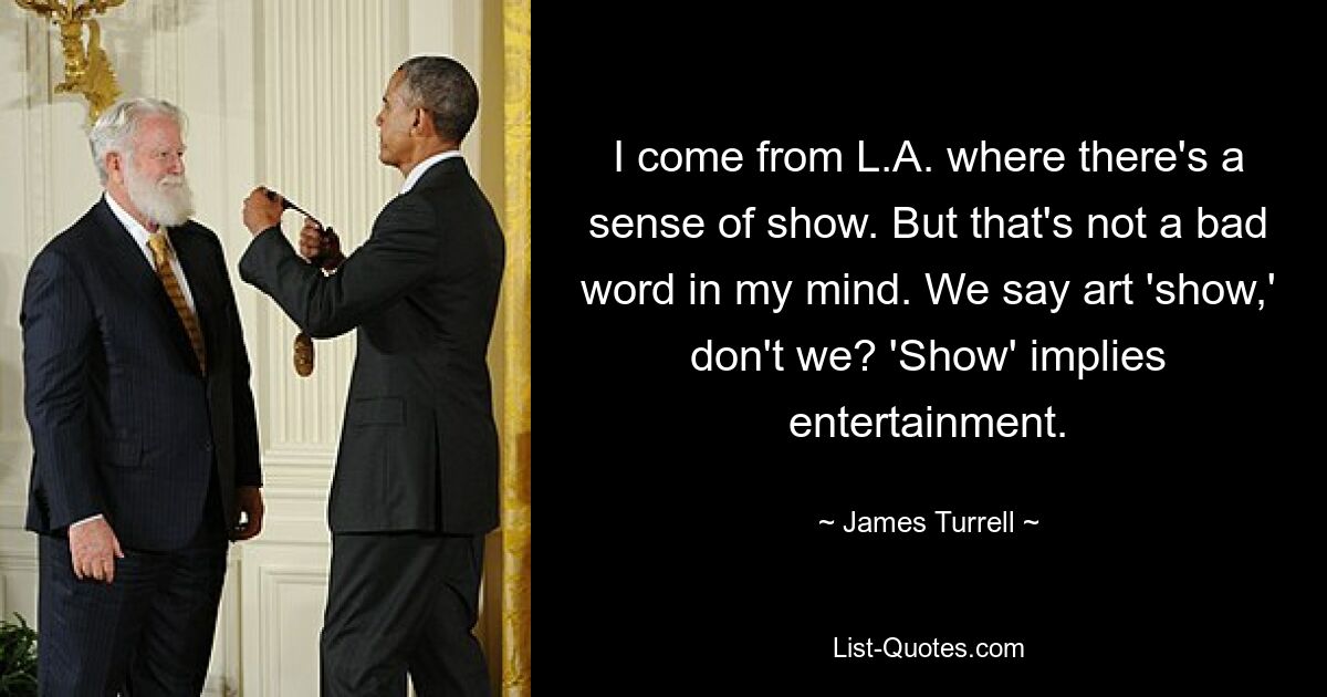 I come from L.A. where there's a sense of show. But that's not a bad word in my mind. We say art 'show,' don't we? 'Show' implies entertainment. — © James Turrell