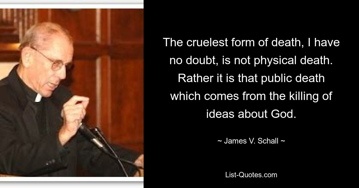 The cruelest form of death, I have no doubt, is not physical death. Rather it is that public death which comes from the killing of ideas about God. — © James V. Schall